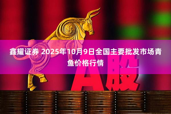 鑫耀证券 2025年10月9日全国主要批发市场青鱼价格行情