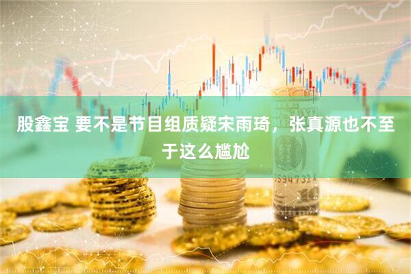 股鑫宝 要不是节目组质疑宋雨琦，张真源也不至于这么尴尬