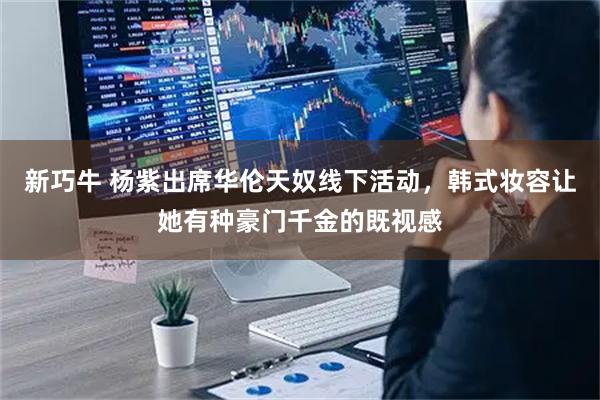新巧牛 杨紫出席华伦天奴线下活动，韩式妆容让她有种豪门千金的既视感