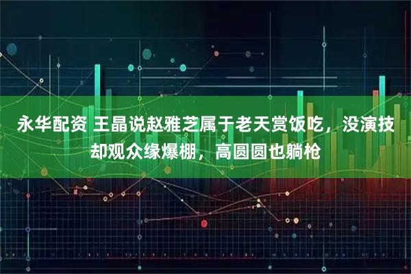 永华配资 王晶说赵雅芝属于老天赏饭吃，没演技却观众缘爆棚，高圆圆也躺枪