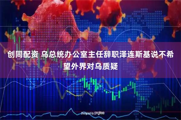 创同配资 乌总统办公室主任辞职　泽连斯基说不希望外界对乌质疑