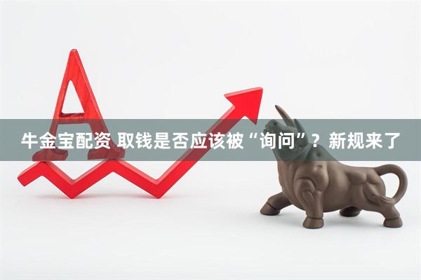 牛金宝配资 取钱是否应该被“询问”？新规来了