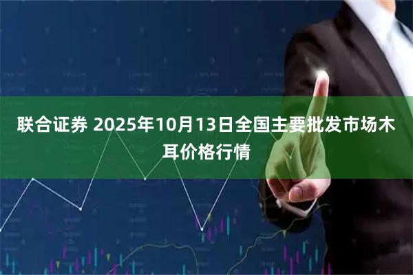 联合证券 2025年10月13日全国主要批发市场木耳价格行情