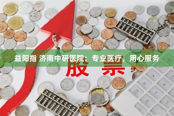益阳指 济南中研医院：专业医疗，用心服务