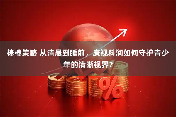 棒棒策略 从清晨到睡前，康视科润如何守护青少年的清晰视界？