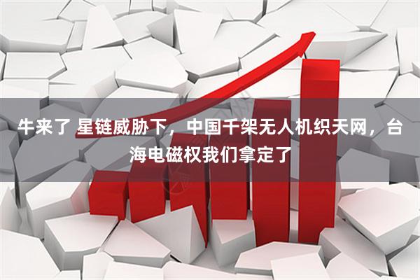 牛来了 星链威胁下，中国千架无人机织天网，台海电磁权我们拿定了