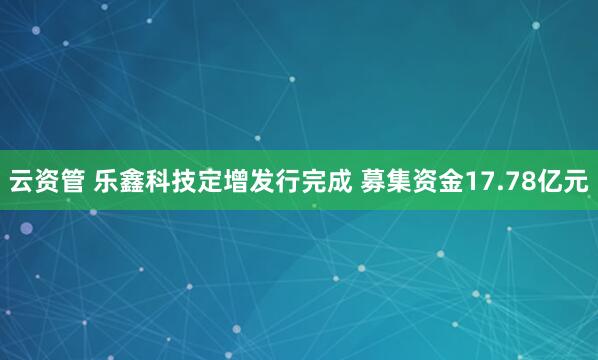 云资管 乐鑫科技定增发行完成 募集资金17.78亿元