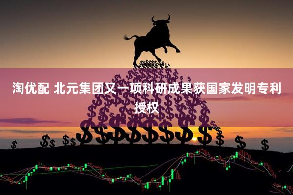 淘优配 北元集团又一项科研成果获国家发明专利授权