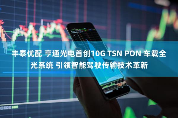 丰泰优配 亨通光电首创10G TSN PON 车载全光系统 引领智能驾驶传输技术革新