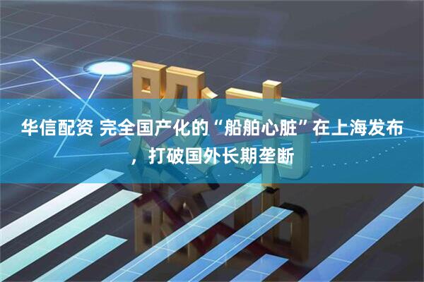华信配资 完全国产化的“船舶心脏”在上海发布，打破国外长期垄断
