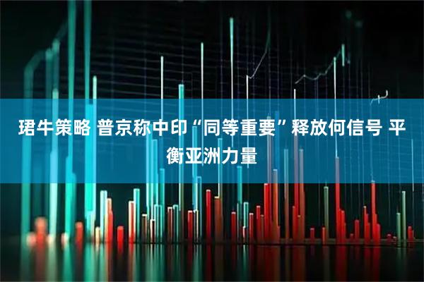 珺牛策略 普京称中印“同等重要”释放何信号 平衡亚洲力量