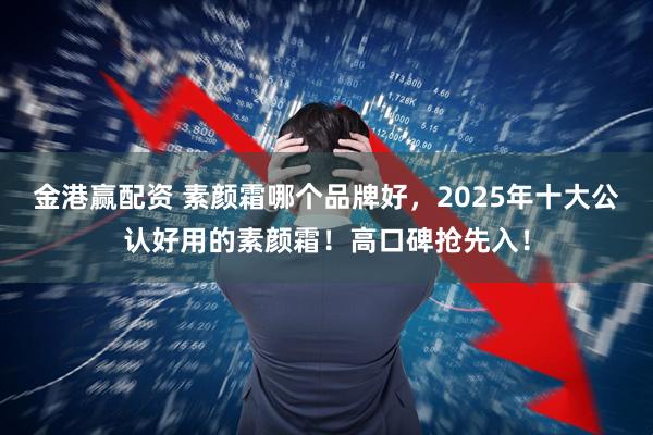 金港赢配资 素颜霜哪个品牌好，2025年十大公认好用的素颜霜！高口碑抢先入！