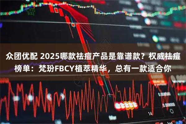 众团优配 2025哪款祛痘产品是靠谱款？权威祛痘榜单：梵玢FBCY植萃精华，总有一款适合你