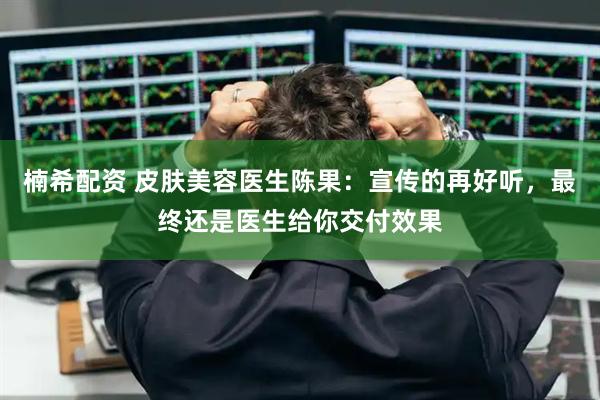 楠希配资 皮肤美容医生陈果：宣传的再好听，最终还是医生给你交付效果