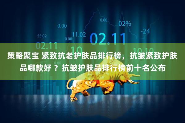 策略聚宝 紧致抗老护肤品排行榜，抗皱紧致护肤品哪款好 ？抗皱护肤品排行榜前十名公布
