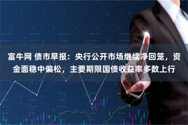 富牛网 债市早报：央行公开市场继续净回笼，资金面稳中偏松，主要期限国债收益率多数上行