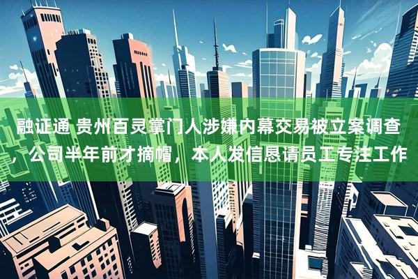 融证通 贵州百灵掌门人涉嫌内幕交易被立案调查，公司半年前才摘帽，本人发信恳请员工专注工作