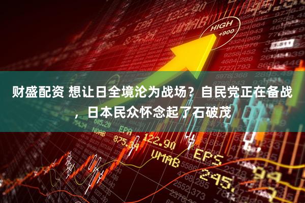 财盛配资 想让日全境沦为战场？自民党正在备战，日本民众怀念起了石破茂