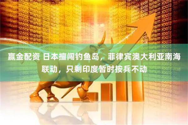 赢金配资 日本擅闯钓鱼岛，菲律宾澳大利亚南海联动，只剩印度暂时按兵不动