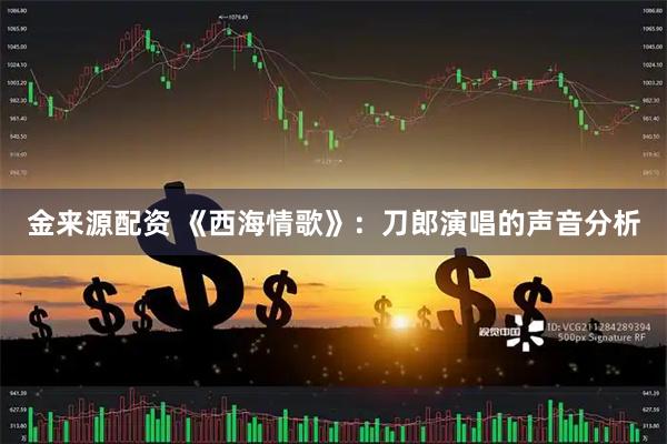 金来源配资 《西海情歌》：刀郎演唱的声音分析