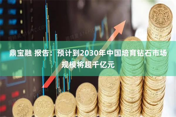 鼎宝融 报告：预计到2030年中国培育钻石市场规模将超千亿元