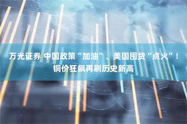 万光证券 中国政策“加油”、美国囤货“点火”！铜价狂飙再刷历史新高