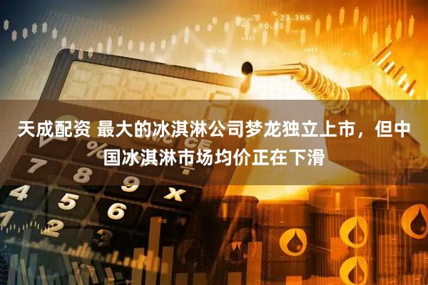 天成配资 最大的冰淇淋公司梦龙独立上市，但中国冰淇淋市场均价正在下滑