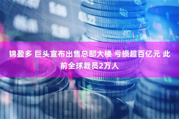 锦盈多 巨头宣布出售总部大楼 亏损超百亿元 此前全球裁员2万人