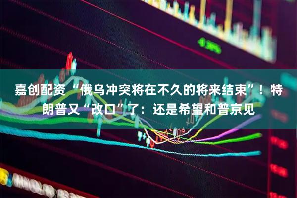 嘉创配资 “俄乌冲突将在不久的将来结束”！特朗普又“改口”了：还是希望和普京见