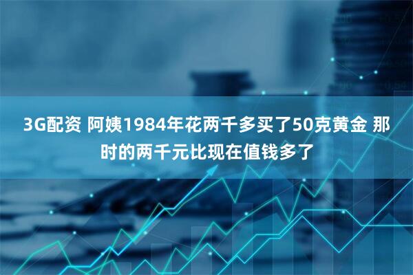 3G配资 阿姨1984年花两千多买了50克黄金 那时的两千元比现在值钱多了