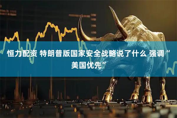 恒力配资 特朗普版国家安全战略说了什么 强调“美国优先”