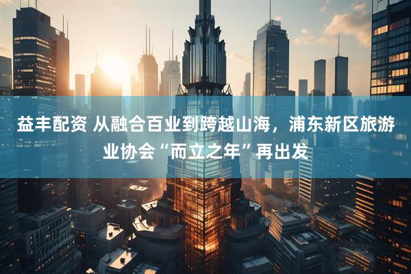 益丰配资 从融合百业到跨越山海，浦东新区旅游业协会“而立之年”再出发