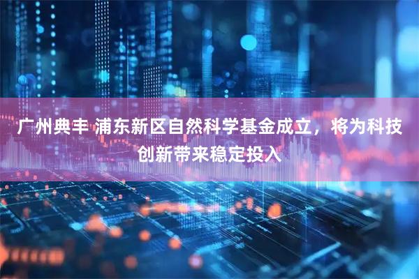 广州典丰 浦东新区自然科学基金成立，将为科技创新带来稳定投入