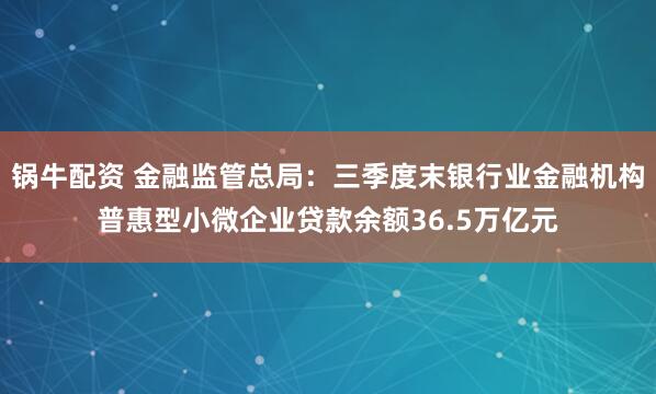 锅牛配资 金融监管总局:三季度末银行业金融机构普惠型小微企业贷款余额36.5万亿元