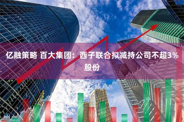 亿融策略 百大集团：西子联合拟减持公司不超3%股份