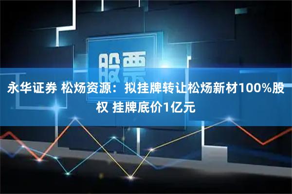 永华证券 松炀资源：拟挂牌转让松炀新材100%股权 挂牌底价1亿元