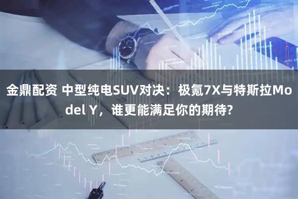 金鼎配资 中型纯电SUV对决：极氪7X与特斯拉Model Y，谁更能满足你的期待?