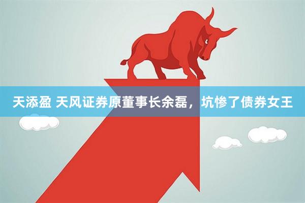 天添盈 天风证券原董事长余磊，坑惨了债券女王