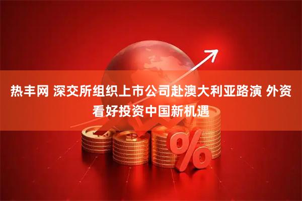 热丰网 深交所组织上市公司赴澳大利亚路演 外资看好投资中国新机遇