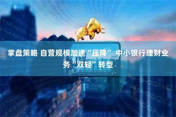 掌盘策略 自营规模加速“压降” 中小银行理财业务“双轻”转型