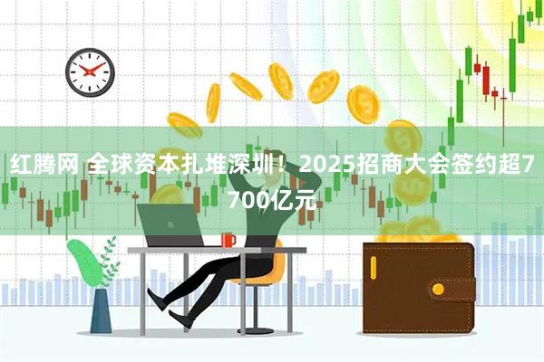 红腾网 全球资本扎堆深圳！2025招商大会签约超7700亿元