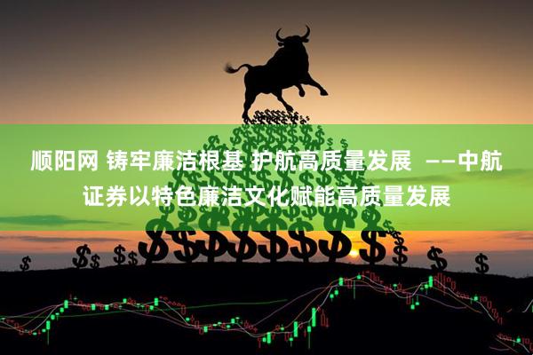顺阳网 铸牢廉洁根基 护航高质量发展  ——中航证券以特色廉洁文化赋能高质量发展