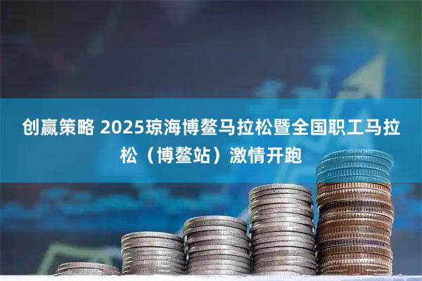 创赢策略 2025琼海博鳌马拉松暨全国职工马拉松（博鳌站）激情开跑