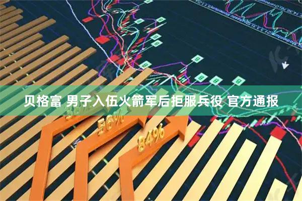 贝格富 男子入伍火箭军后拒服兵役 官方通报