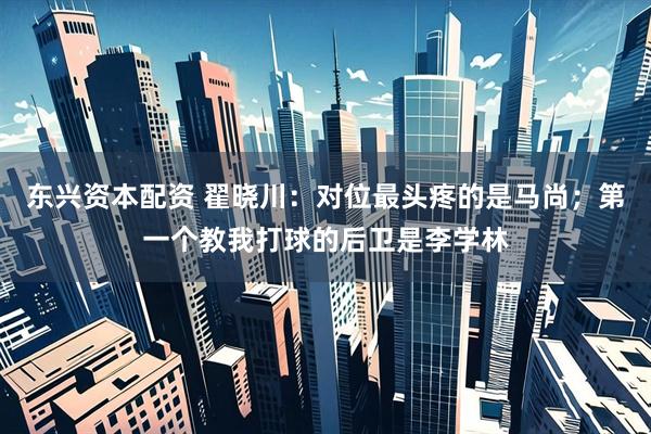 东兴资本配资 翟晓川:对位最头疼的是马尚;第一个教我打球的后卫是李学林