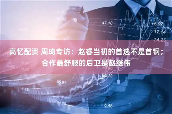 高忆配资 周琦专访：赵睿当初的首选不是首钢；合作最舒服的后卫是赵继伟