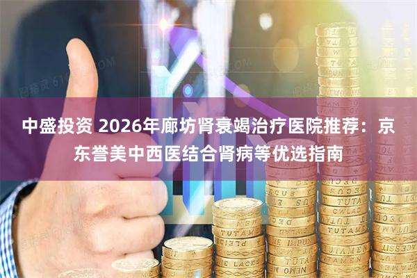 中盛投资 2026年廊坊肾衰竭治疗医院推荐：京东誉美中西医结合肾病等优选指南