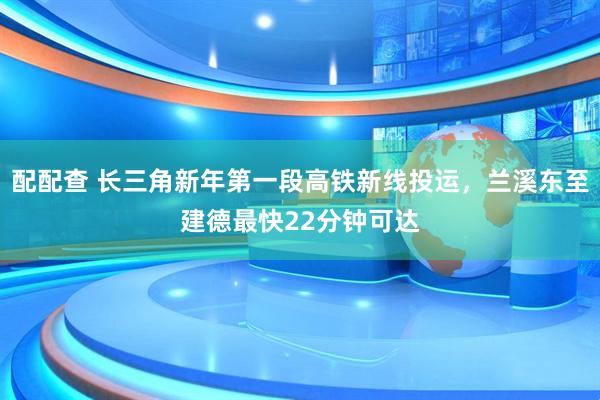 配配查 长三角新年第一段高铁新线投运，兰溪东至建德最快22分钟可达
