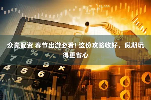 众豪配资 春节出游必看! 这份攻略收好，假期玩得更省心