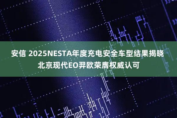 安信 2025NESTA年度充电安全车型结果揭晓 北京现代EO羿欧荣膺权威认可